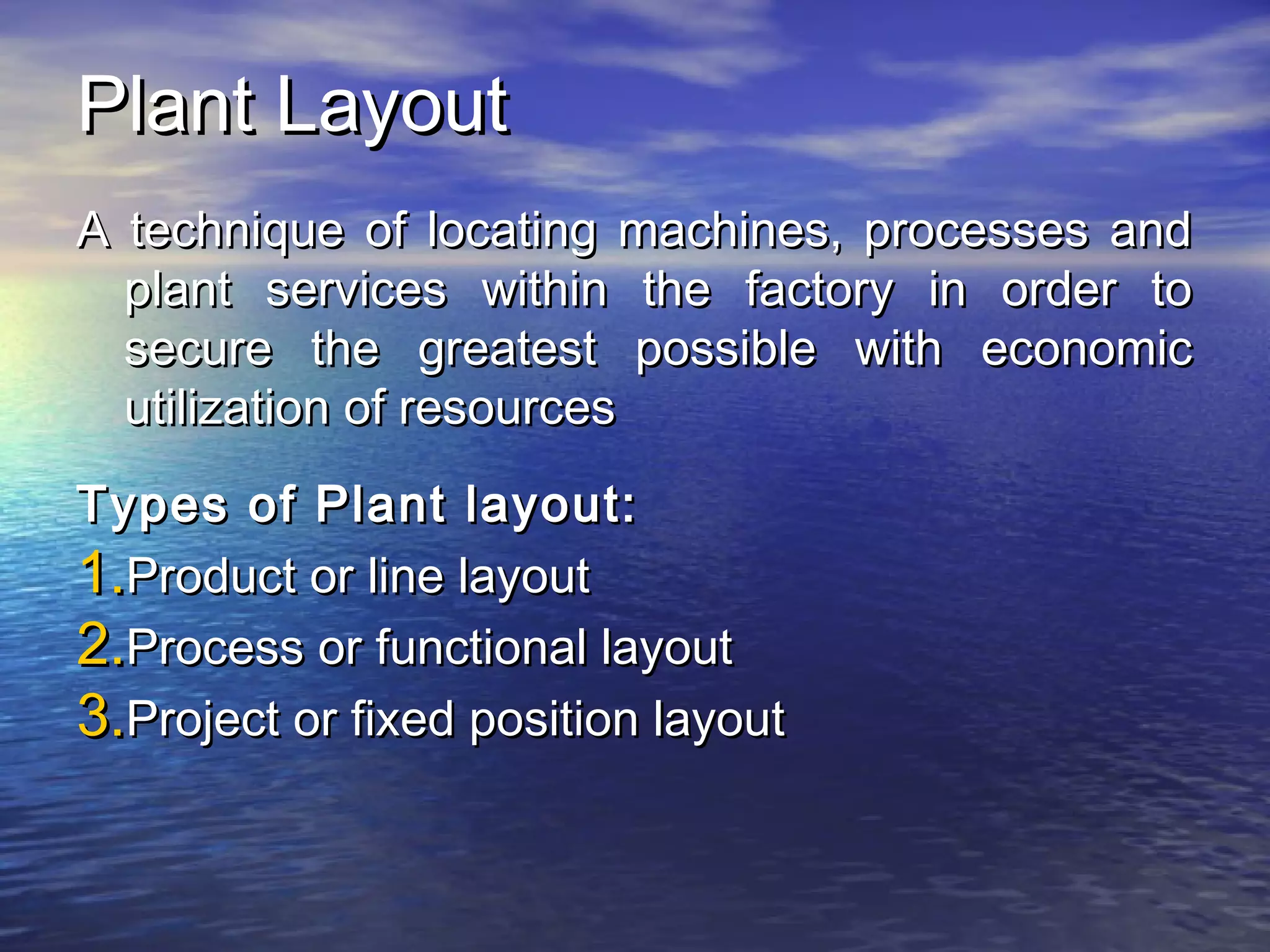 PPllaanntt LLaayyoouutt 
AA tteecchhnniiqquuee ooff llooccaattiinngg mmaacchhiinneess,, pprroocceesssseess aanndd 
ppllaanntt sseerrvviicceess wwiitthhiinn tthhee ffaaccttoorryy iinn oorrddeerr ttoo 
sseeccuurree tthhee ggrreeaatteesstt ppoossssiibbllee wwiitthh eeccoonnoommiicc 
uuttiilliizzaattiioonn ooff rreessoouurrcceess 
TTyyppeess ooff PPllaanntt llaayyoouutt:: 
11..PPrroodduucctt oorr lliinnee llaayyoouutt 
22..PPrroocceessss oorr ffuunnccttiioonnaall llaayyoouutt 
33..PPrroojjeecctt oorr ffiixxeedd ppoossiittiioonn llaayyoouutt 
 