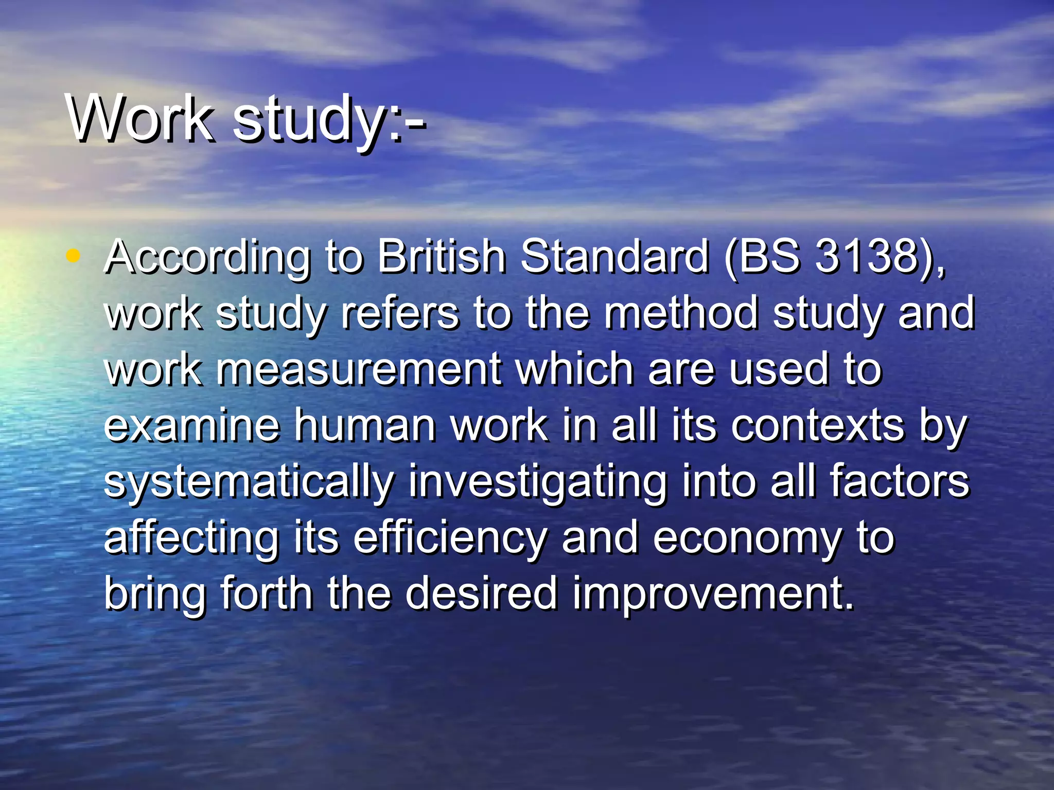 WWoorrkk ssttuuddyy::-- 
• AAccccoorrddiinngg ttoo BBrriittiisshh SSttaannddaarrdd ((BBSS 3311338)),, 
wwoorrkk ssttuuddyy rreeffeerrss ttoo tthhee mmeetthhoodd ssttuuddyy aanndd 
wwoorrkk mmeeaassuurreemmeenntt wwhhiicchh aarree uusseedd ttoo 
eexxaammiinnee hhuummaann wwoorrkk iinn aallll iittss ccoonntteexxttss bbyy 
ssyysstteemmaattiiccaallllyy iinnvveessttiiggaattiinngg iinnttoo aallll ffaaccttoorrss 
aaffffeeccttiinngg iittss eeffffiicciieennccyy aanndd eeccoonnoommyy ttoo 
bbrriinngg ffoorrtthh tthhee ddeessiirreedd iimmpprroovveemmeenntt.. 
 