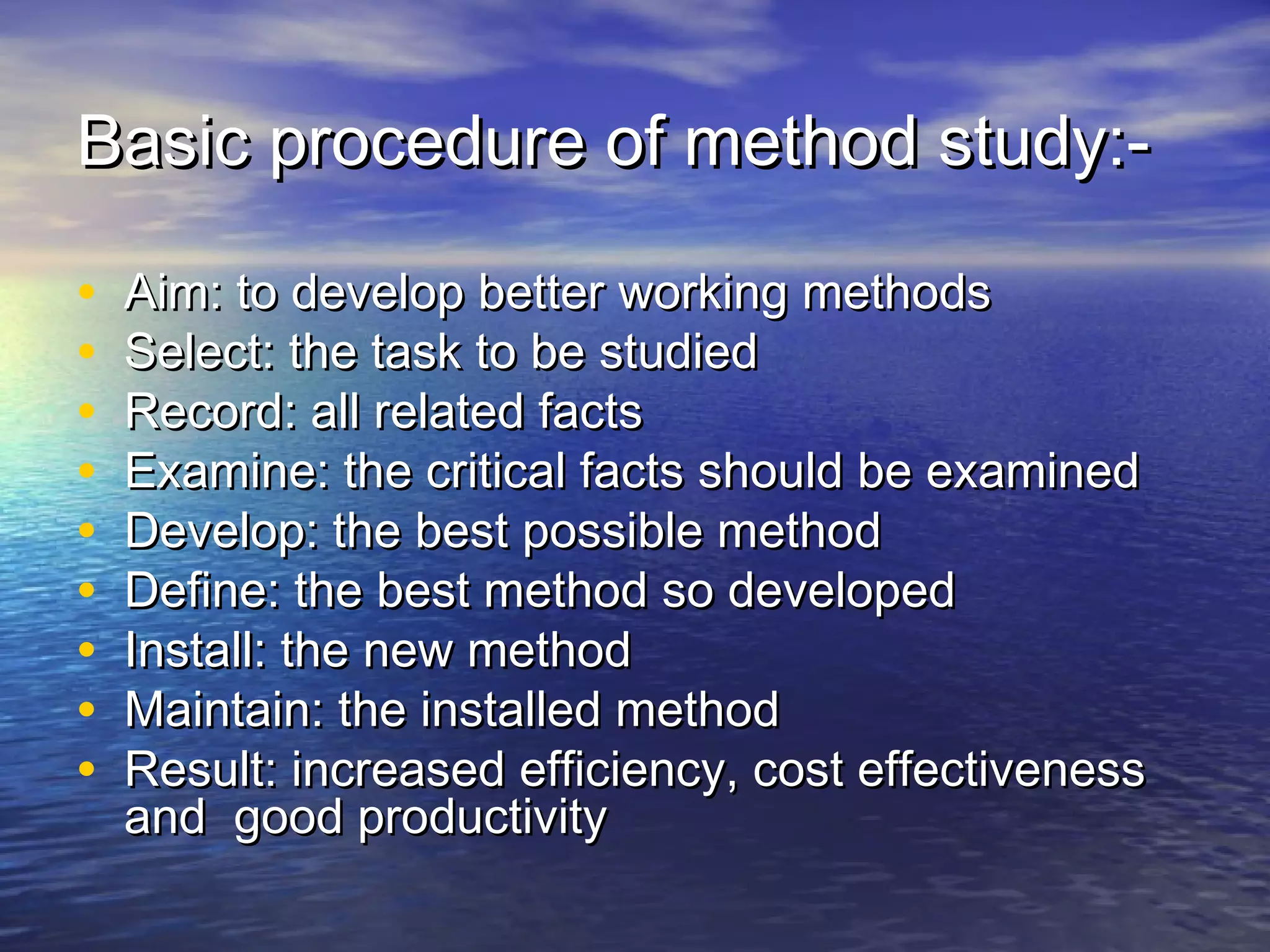 Basic procedure ooff mmeetthhoodd ssttuuddyy::-- 
• AAiimm:: ttoo ddeevveelloopp bbeetttteerr wwoorrkkiinngg mmeetthhooddss 
• SSeelleecctt:: tthhee ttaasskk ttoo bbee ssttuuddiieedd 
• RReeccoorrdd:: aallll rreellaatteedd ffaaccttss 
• EExxaammiinnee:: tthhee ccrriittiiccaall ffaaccttss sshhoouulldd bbee eexxaammiinneedd 
• DDeevveelloopp:: tthhee bbeesstt ppoossssiibbllee mmeetthhoodd 
• DDeeffiinnee:: tthhee bbeesstt mmeetthhoodd ssoo ddeevveellooppeedd 
• IInnssttaallll:: tthhee nneeww mmeetthhoodd 
• MMaaiinnttaaiinn:: tthhee iinnssttaalllleedd mmeetthhoodd 
• RReessuulltt:: iinnccrreeaasseedd eeffffiicciieennccyy,, ccoosstt eeffffeeccttiivveenneessss 
aanndd ggoooodd pprroodduuccttiivviittyy 
 