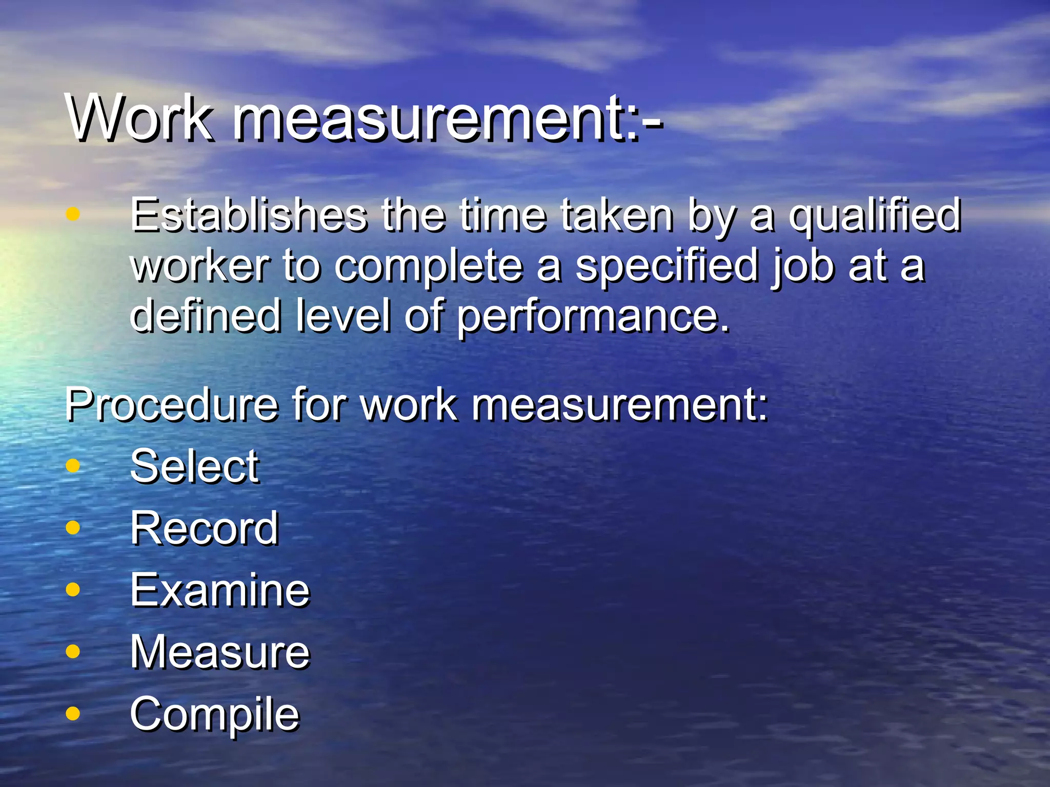 WWoorrkk mmeeaassuurreemmeenntt::-- 
• EEssttaabblliisshheess tthhee ttiimmee ttaakkeenn bbyy aa qquuaalliiffiieedd 
wwoorrkkeerr ttoo ccoommpplleettee aa ssppeecciiffiieedd jjoobb aatt aa 
ddeeffiinneedd lleevveell ooff ppeerrffoorrmmaannccee.. 
PPrroocceedduurree ffoorr wwoorrkk mmeeaassuurreemmeenntt:: 
• SSeelleecctt 
• RReeccoorrdd 
• EExxaammiinnee 
• MMeeaassuurree 
• CCoommppiillee 
 