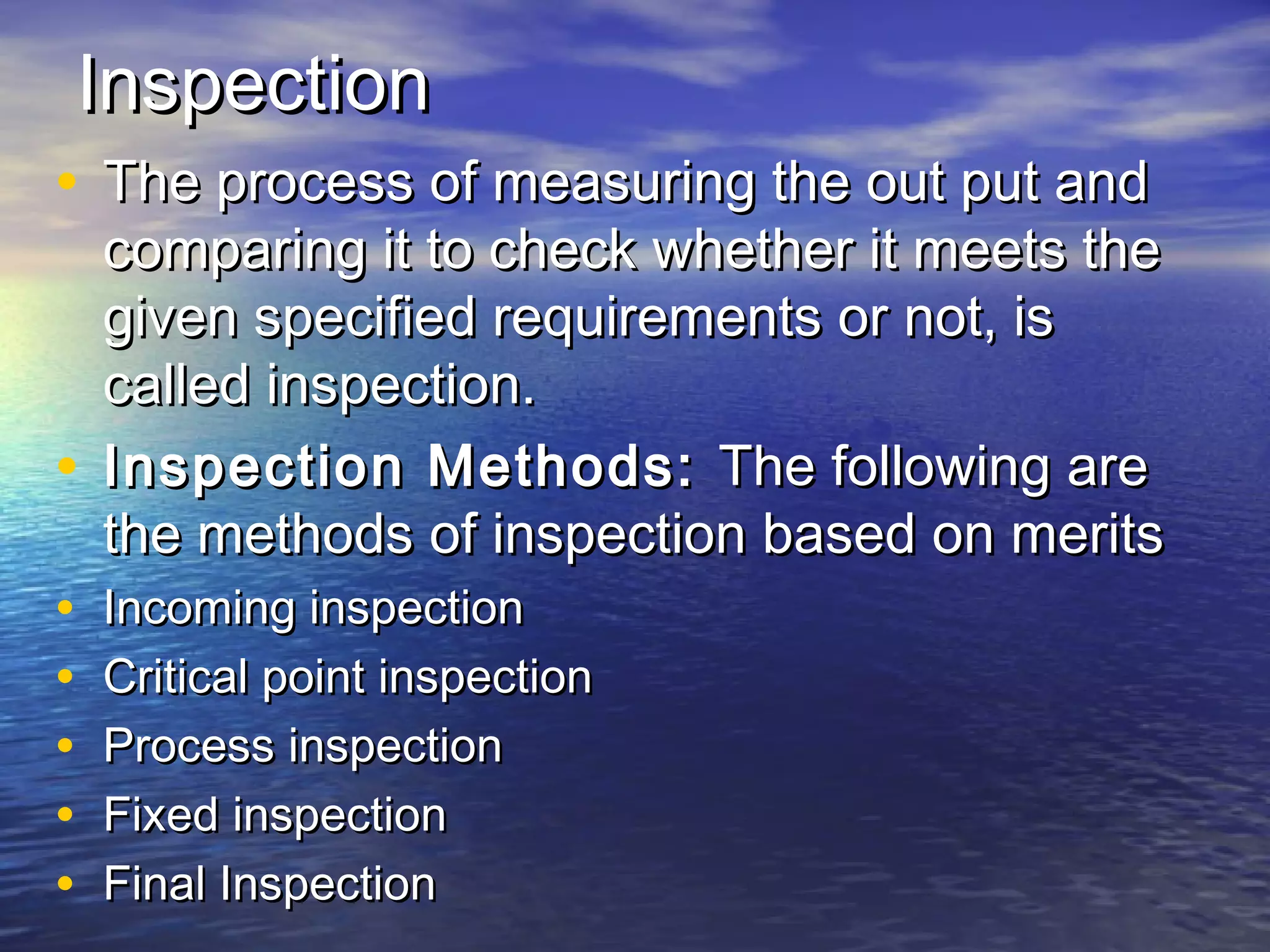 IInnssppeeccttiioonn 
• TThhee pprroocceessss ooff mmeeaassuurriinngg tthhee oouutt ppuutt aanndd 
ccoommppaarriinngg iitt ttoo cchheecckk wwhheetthheerr iitt mmeeeettss tthhee 
ggiivveenn ssppeecciiffiieedd rreeqquuiirreemmeennttss oorr nnoott,, iiss 
ccaalllleedd iinnssppeeccttiioonn.. 
• IInnssppeeccttiioonn MMeetthhooddss:: TThhee ffoolllloowwiinngg aarree 
tthhee mmeetthhooddss ooff iinnssppeeccttiioonn bbaasseedd oonn mmeerriittss 
• IInnccoommiinngg iinnssppeeccttiioonn 
• CCrriittiiccaall ppooiinntt iinnssppeeccttiioonn 
• PPrroocceessss iinnssppeeccttiioonn 
• FFiixxeedd iinnssppeeccttiioonn 
• FFiinnaall IInnssppeeccttiioonn 
 