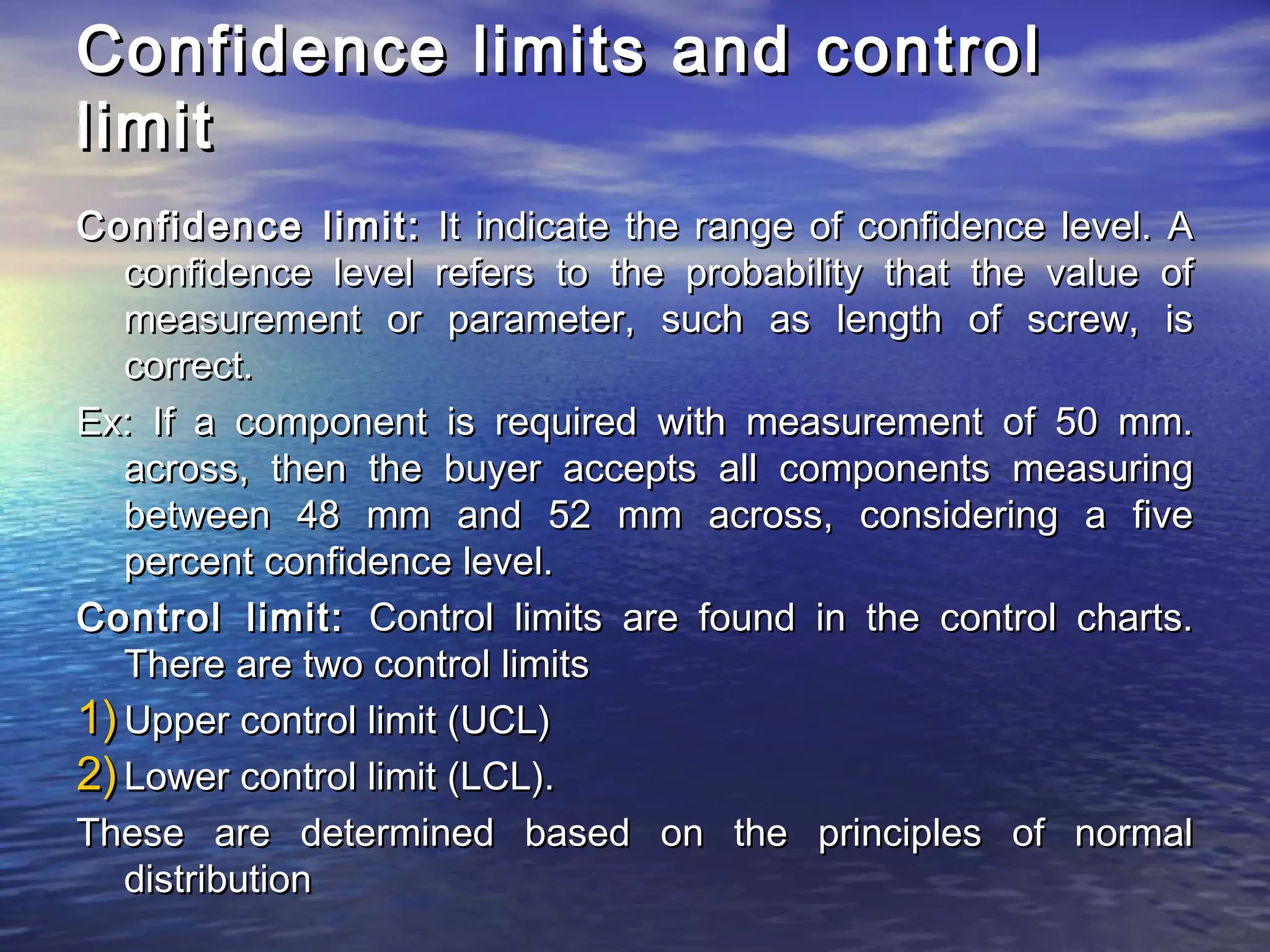 Confidence lliimmiittss aanndd ccoonnttrrooll 
lliimmiitt 
CCoonnffiiddeennccee lliimmiitt:: IItt iinnddiiccaattee tthhee rraannggee ooff ccoonnffiiddeennccee lleevveell.. AA 
ccoonnffiiddeennccee lleevveell rreeffeerrss ttoo tthhee pprroobbaabbiilliittyy tthhaatt tthhee vvaalluuee ooff 
mmeeaassuurreemmeenntt oorr ppaarraammeetteerr,, ssuucchh aass lleennggtthh ooff ssccrreeww,, iiss 
ccoorrrreecctt.. 
EExx:: IIff aa ccoommppoonneenntt iiss rreeqquuiirreedd wwiitthh mmeeaassuurreemmeenntt ooff 5500 mmmm.. 
aaccrroossss,, tthheenn tthhee bbuuyyeerr aacccceeppttss aallll ccoommppoonneennttss mmeeaassuurriinngg 
bbeettwweeeenn 4488 mmmm aanndd 5522 mmmm aaccrroossss,, ccoonnssiiddeerriinngg aa ffiivvee 
ppeerrcceenntt ccoonnffiiddeennccee lleevveell.. 
CCoonnttrrooll lliimmiitt:: CCoonnttrrooll lliimmiittss aarree ffoouunndd iinn tthhee ccoonnttrrooll cchhaarrttss.. 
TThheerree aarree ttwwoo ccoonnttrrooll lliimmiittss 
11))UUppppeerr ccoonnttrrooll lliimmiitt ((UUCCLL)) 
22))LLoowweerr ccoonnttrrooll lliimmiitt ((LLCCLL)).. 
TThheessee aarree ddeetteerrmmiinneedd bbaasseedd oonn tthhee pprriinncciipplleess ooff nnoorrmmaall 
ddiissttrriibbuuttiioonn 
 