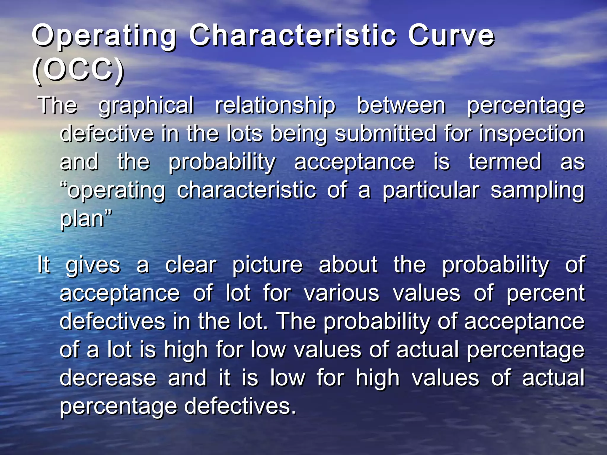 Operating Characteristic CCuurrvvee 
((OOCCCC)) 
TThhee ggrraapphhiiccaall rreellaattiioonnsshhiipp bbeettwweeeenn ppeerrcceennttaaggee 
ddeeffeeccttiivvee iinn tthhee lloottss bbeeiinngg ssuubbmmiitttteedd ffoorr iinnssppeeccttiioonn 
aanndd tthhee pprroobbaabbiilliittyy aacccceeppttaannccee iiss tteerrmmeedd aass 
““ooppeerraattiinngg cchhaarraacctteerriissttiicc ooff aa ppaarrttiiccuullaarr ssaammpplliinngg 
ppllaann”” 
IItt ggiivveess aa cclleeaarr ppiiccttuurree aabboouutt tthhee pprroobbaabbiilliittyy ooff 
aacccceeppttaannccee ooff lloott ffoorr vvaarriioouuss vvaalluueess ooff ppeerrcceenntt 
ddeeffeeccttiivveess iinn tthhee lloott.. TThhee pprroobbaabbiilliittyy ooff aacccceeppttaannccee 
ooff aa lloott iiss hhiigghh ffoorr llooww vvaalluueess ooff aaccttuuaall ppeerrcceennttaaggee 
ddeeccrreeaassee aanndd iitt iiss llooww ffoorr hhiigghh vvaalluueess ooff aaccttuuaall 
ppeerrcceennttaaggee ddeeffeeccttiivveess.. 
 