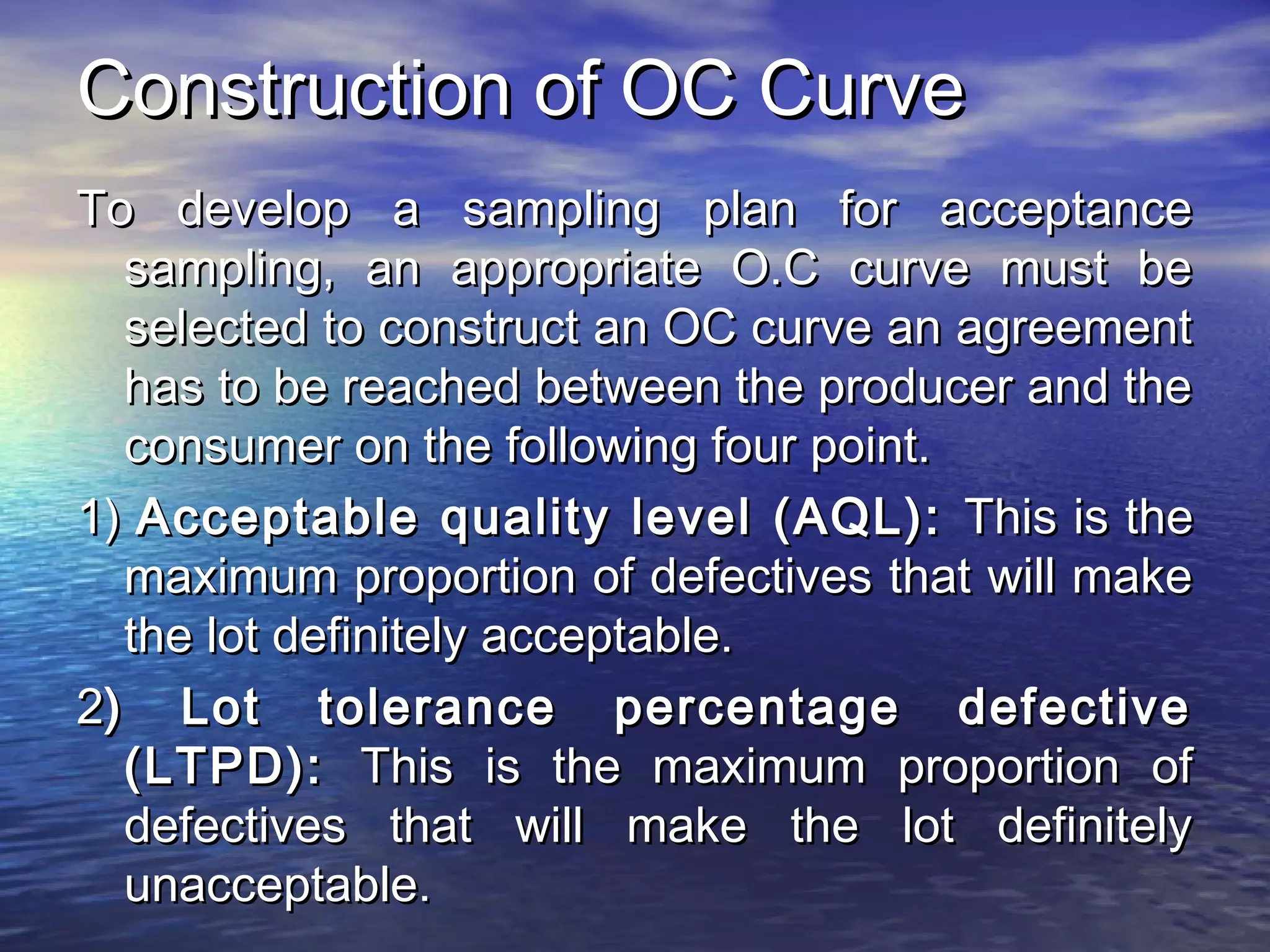 CCoonnssttrruuccttiioonn ooff OOCC CCuurrvvee 
TToo ddeevveelloopp aa ssaammpplliinngg ppllaann ffoorr aacccceeppttaannccee 
ssaammpplliinngg,, aann aapppprroopprriiaattee OO..CC ccuurrvvee mmuusstt bbee 
sseelleecctteedd ttoo ccoonnssttrruucctt aann OOCC ccuurrvvee aann aaggrreeeemmeenntt 
hhaass ttoo bbee rreeaacchheedd bbeettwweeeenn tthhee pprroodduucceerr aanndd tthhee 
ccoonnssuummeerr oonn tthhee ffoolllloowwiinngg ffoouurr ppooiinntt.. 
11)) AAcccceeppttaabbllee qquuaalliittyy lleevveell ((AAQQLL)):: TThhiiss iiss tthhee 
mmaaxxiimmuumm pprrooppoorrttiioonn ooff ddeeffeeccttiivveess tthhaatt wwiillll mmaakkee 
tthhee lloott ddeeffiinniitteellyy aacccceeppttaabbllee.. 
22)) LLoott ttoolleerraannccee ppeerrcceennttaaggee ddeeffeeccttiivvee 
((LLTTPPDD)):: TThhiiss iiss tthhee mmaaxxiimmuumm pprrooppoorrttiioonn ooff 
ddeeffeeccttiivveess tthhaatt wwiillll mmaakkee tthhee lloott ddeeffiinniitteellyy 
uunnaacccceeppttaabbllee.. 
 