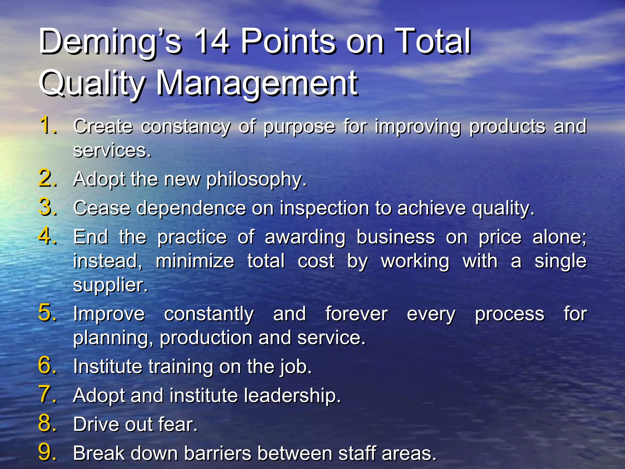 DDeemmiinngg’’ss 1144 PPooiinnttss oonn TToottaall 
QQuuaalliittyy MMaannaaggeemmeenntt 
11.. CCrreeaattee ccoonnssttaannccyy ooff ppuurrppoossee ffoorr iimmpprroovviinngg pprroodduuccttss aanndd 
sseerrvviicceess.. 
22.. AAddoopptt tthhee nneeww pphhiilloossoopphhyy.. 
33.. CCeeaassee ddeeppeennddeennccee oonn iinnssppeeccttiioonn ttoo aacchhiieevvee qquuaalliittyy.. 
44.. EEnndd tthhee pprraaccttiiccee ooff aawwaarrddiinngg bbuussiinneessss oonn pprriiccee aalloonnee;; 
iinnsstteeaadd,, mmiinniimmiizzee ttoottaall ccoosstt bbyy wwoorrkkiinngg wwiitthh aa ssiinnggllee 
ssuupppplliieerr.. 
55.. IImmpprroovvee ccoonnssttaannttllyy aanndd ffoorreevveerr eevveerryy pprroocceessss ffoorr 
ppllaannnniinngg,, pprroodduuccttiioonn aanndd sseerrvviiccee.. 
66.. IInnssttiittuuttee ttrraaiinniinngg oonn tthhee jjoobb.. 
77.. AAddoopptt aanndd iinnssttiittuuttee lleeaaddeerrsshhiipp.. 
88.. DDrriivvee oouutt ffeeaarr.. 
99.. BBrreeaakk ddoowwnn bbaarrrriieerrss bbeettwweeeenn ssttaaffff aarreeaass.. 
 