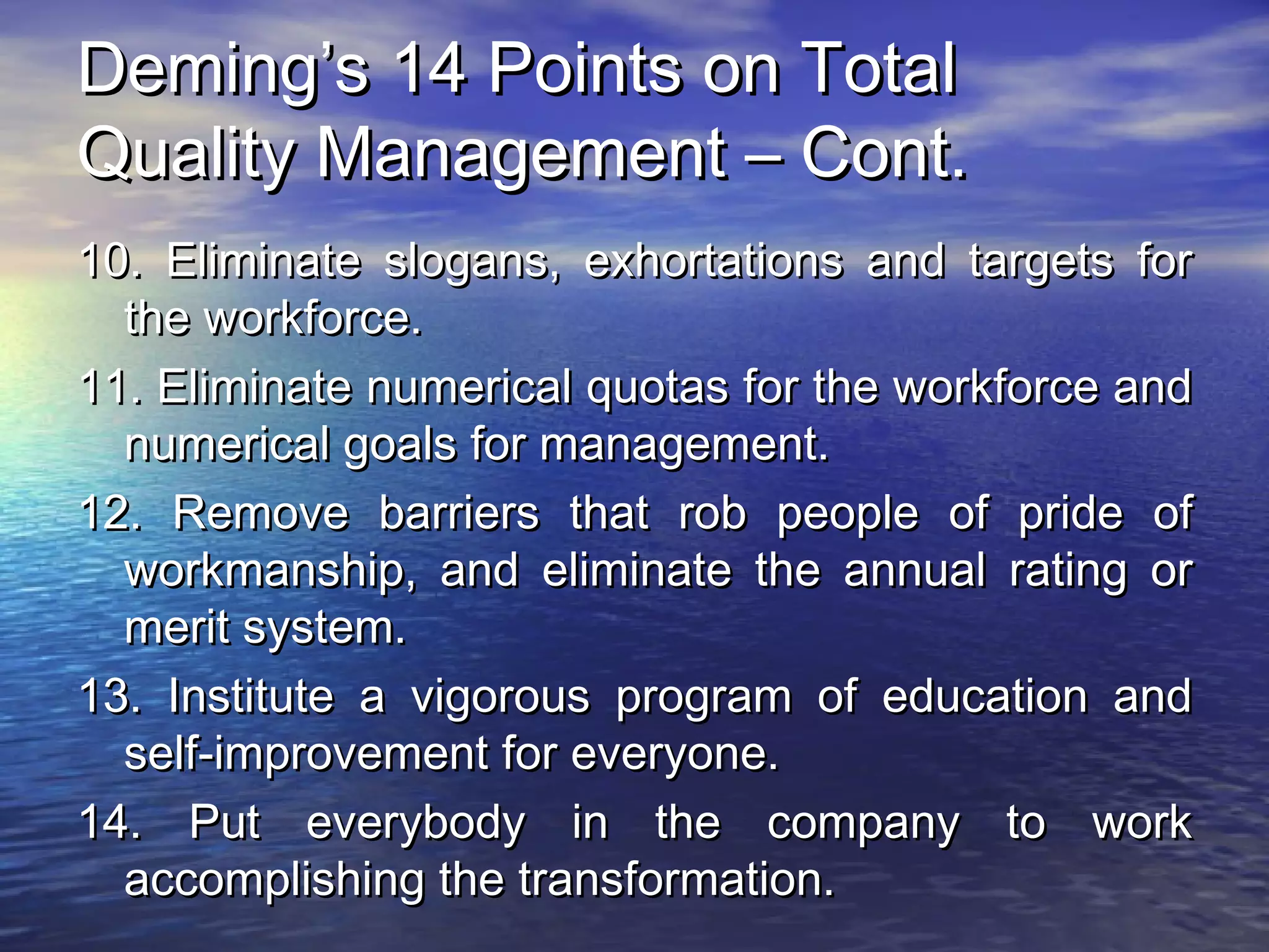 DDeemmiinngg’’ss 1144 PPooiinnttss oonn TToottaall 
QQuuaalliittyy MMaannaaggeemmeenntt –– CCoonntt.. 
1100.. EElliimmiinnaattee ssllooggaannss,, eexxhhoorrttaattiioonnss aanndd ttaarrggeettss ffoorr 
tthhee wwoorrkkffoorrccee.. 
1111.. EElliimmiinnaattee nnuummeerriiccaall qquuoottaass ffoorr tthhee wwoorrkkffoorrccee aanndd 
nnuummeerriiccaall ggooaallss ffoorr mmaannaaggeemmeenntt.. 
1122.. RReemmoovvee bbaarrrriieerrss tthhaatt rroobb ppeeooppllee ooff pprriiddee ooff 
wwoorrkkmmaannsshhiipp,, aanndd eelliimmiinnaattee tthhee aannnnuuaall rraattiinngg oorr 
mmeerriitt ssyysstteemm.. 
1133.. IInnssttiittuuttee aa vviiggoorroouuss pprrooggrraamm ooff eedduuccaattiioonn aanndd 
sseellff--iimmpprroovveemmeenntt ffoorr eevveerryyoonnee.. 
1144.. PPuutt eevveerryybbooddyy iinn tthhee ccoommppaannyy ttoo wwoorrkk 
aaccccoommpplliisshhiinngg tthhee ttrraannssffoorrmmaattiioonn.. 
