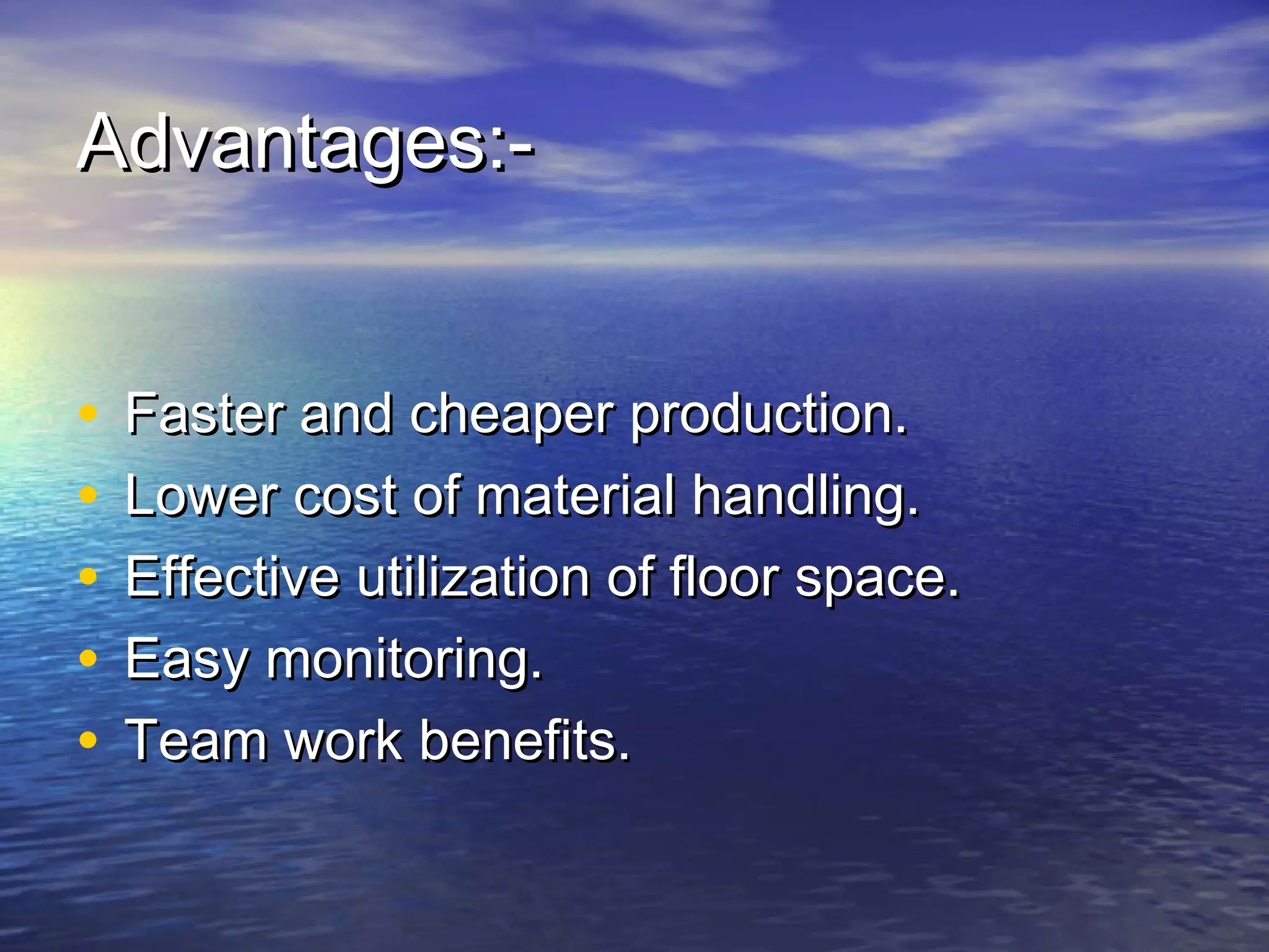 AAddvvaannttaaggeess::-- 
• FFaasstteerr aanndd cchheeaappeerr pprroodduuccttiioonn.. 
• LLoowweerr ccoosstt ooff mmaatteerriiaall hhaannddlliinngg.. 
• EEffffeeccttiivvee uuttiilliizzaattiioonn ooff fflloooorr ssppaaccee.. 
• EEaassyy mmoonniittoorriinngg.. 
• TTeeaamm wwoorrkk bbeenneeffiittss.. 
 