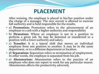 PLACEMENT
After training, the employee is placed in his/her position under
the charge of a manager. The new recruit is allowed to exercise
full authority and is held responsible for the results.
 a) Promotion: Promotion refers to the advancement of an
employee to a job with a higher authority and responsibility
 b) Demotion: Where an employee is not in a position to
perform a given job, he may be demoted or transferred to a
position with a lower authority and salary.
 c) Transfer: It is a lateral shift that moves an individual
employee from one position to another. It may be in the same
department, or to a different department or location.
 d) Separation: Separation refers to termination of employment.
In other words, the employee is separated from his job.
 e) Absenteeism: Absenteeism refers to the practice of an
employee who does not report to work for any particular reason.
Absenteeism affects the productivity adversely.
 