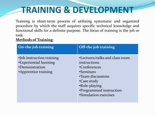TRAINING & DEVELOPMENT
Training is short-term process of utilizing systematic and organized
procedure by which the staff acquires specific technical knowledge and
functional skills for a definite purpose. The focus of training is the job or
task.
Methods of Training:
On-the job training Off-the job training
•Job instruction training
•Experiential learning
•Demonstration
•Apprentice training
•Lectures/talks and class room
instructions
•Conferences
•Seminars
•Team discussions
•Case study
•Role-playing.
•Programmed instruction
•Simulation exercises
 