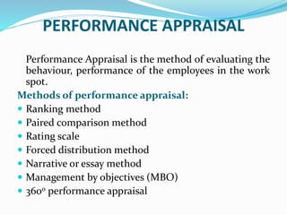PERFORMANCE APPRAISAL
Performance Appraisal is the method of evaluating the
behaviour, performance of the employees in the work
spot.
Methods of performance appraisal:
 Ranking method
 Paired comparison method
 Rating scale
 Forced distribution method
 Narrative or essay method
 Management by objectives (MBO)
 3600 performance appraisal
 