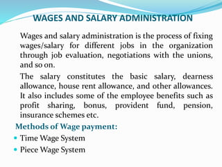 WAGES AND SALARY ADMINISTRATION
Wages and salary administration is the process of fixing
wages/salary for different jobs in the organization
through job evaluation, negotiations with the unions,
and so on.
The salary constitutes the basic salary, dearness
allowance, house rent allowance, and other allowances.
It also includes some of the employee benefits such as
profit sharing, bonus, provident fund, pension,
insurance schemes etc.
Methods of Wage payment:
 Time Wage System
 Piece Wage System
 