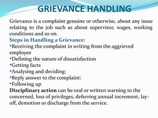GRIEVANCE HANDLING
Grievance is a complaint genuine or otherwise, about any issue
relating to the job such as about supervisor, wages, working
conditions and so on.
Steps in Handling a Grievance:
•Receiving the complaint in writing from the aggrieved
employee
•Defining the nature of dissatisfaction
•Getting facts
•Analysing and deciding:
•Reply answer to the complaint:
•Following up
Disciplinary action can be oral or written warning to the
concerned, loss of privileges, deferring annual increment, lay-
off, demotion or discharge from the service.
 