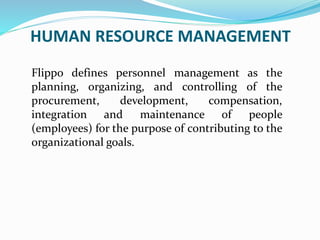 HUMAN RESOURCE MANAGEMENT
Flippo defines personnel management as the
planning, organizing, and controlling of the
procurement, development, compensation,
integration and maintenance of people
(employees) for the purpose of contributing to the
organizational goals.
 