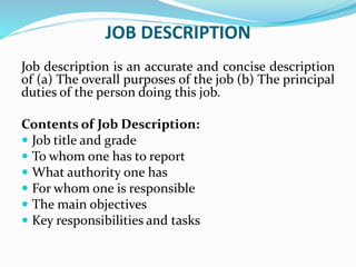 JOB DESCRIPTION
Job description is an accurate and concise description
of (a) The overall purposes of the job (b) The principal
duties of the person doing this job.
Contents of Job Description:
 Job title and grade
 To whom one has to report
 What authority one has
 For whom one is responsible
 The main objectives
 Key responsibilities and tasks
 