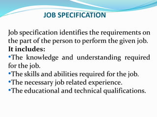 JOB SPECIFICATION
Job specification identifies the requirements on
the part of the person to perform the given job.
It includes:
•The knowledge and understanding required
for the job.
•The skills and abilities required for the job.
•The necessary job related experience.
•The educational and technical qualifications.
 