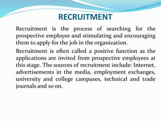 RECRUITMENT
Recruitment is the process of searching for the
prospective employee and stimulating and encouraging
them to apply for the job in the organization.
Recruitment is often called a positive function as the
applications are invited from prospective employees at
this stage. The sources of recruitment include: Internet,
advertisements in the media, employment exchanges,
university and college campuses, technical and trade
journals and so on.
 