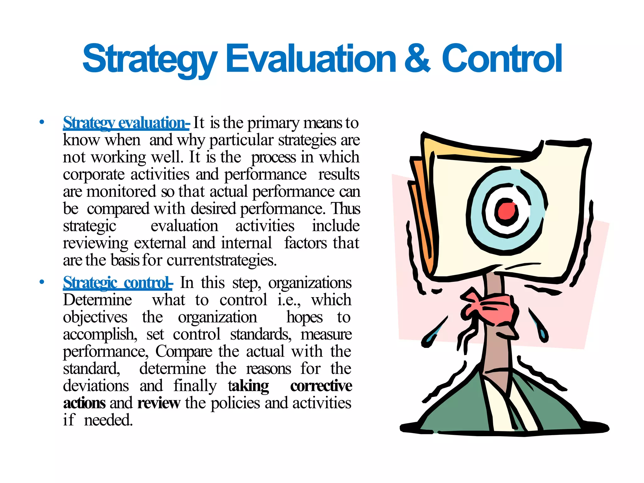 StrategyEvaluation& Control
• Strategyevaluation-It isthe primary meansto
know when and why particular strategies are
not working well. It is the process in which
corporate activities and performance results
are monitored so that actual performance can
be compared with desired performance. Thus
strategic evaluation activities include
reviewing external and internal factors that
arethe basisfor currentstrategies.
• Strategic control- In this step, organizations
Determine what to control i.e., which
objectives the organization hopes to
accomplish, set control standards, measure
performance, Compare the actual with the
standard, determine the reasons for the
deviations and finally taking corrective
actions and review the policies and activities
if needed.
 