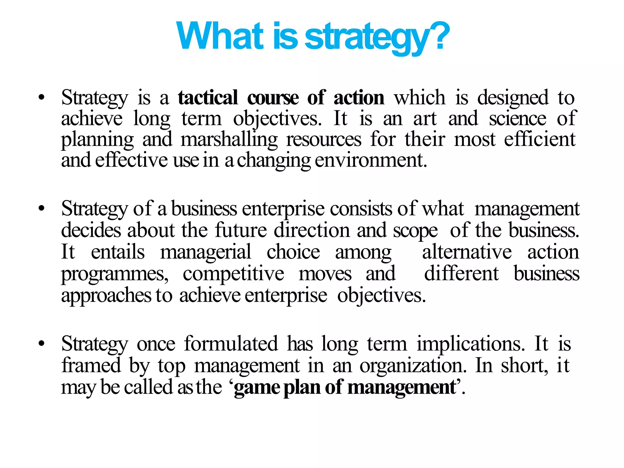 What isstrategy?
• Strategy is a tactical course of action which is designed to
achieve long term objectives. It is an art and science of
planning and marshalling resources for their most efficient
and effective usein achangingenvironment.
• Strategy of a business enterprise consists of what management
decides about the future direction and scope of the business.
It entails managerial choice among alternative action
programmes, competitive moves and different business
approachesto achieveenterprise objectives.
• Strategy once formulated has long term implications. It is
framed by top management in an organization. In short, it
maybecalled asthe ‘gameplanof management’.
 