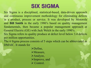 Six Sigma is a disciplined, statistical-based, data-driven approach
and continuous improvement methodology for eliminating defects
in a product, process or service. It was developed by Motorola
and Bill Smith in the early 1980’s based on quality management
fundamentals, then became a popular management approach at
General Electric (GE) with Jack Welch in the early 1990’s.
Six Sigma refers to quality produce at defect level below 3.4 defects
per million opportunities.
The 6 Sigma process consists of 5 steps which can be abbreviated as
DMAIC. It stands for
Define,
Measure,
Analyze,
Improve, and
 Control.
 