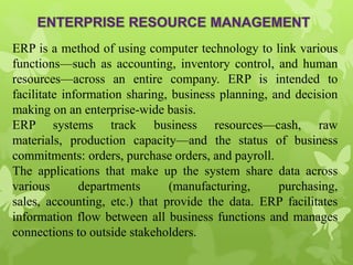 ERP is a method of using computer technology to link various
functions—such as accounting, inventory control, and human
resources—across an entire company. ERP is intended to
facilitate information sharing, business planning, and decision
making on an enterprise-wide basis.
ERP systems track business resources—cash, raw
materials, production capacity—and the status of business
commitments: orders, purchase orders, and payroll.
The applications that make up the system share data across
various departments (manufacturing, purchasing,
sales, accounting, etc.) that provide the data. ERP facilitates
information flow between all business functions and manages
connections to outside stakeholders.
 