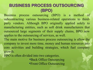 Business process outsourcing (BPO) is a method of
subcontracting various business-related operations to third-
party vendors. Although BPO originally applied solely to
manufacturing entities, such as soft drink manufacturers that
outsourced large segments of their supply chains, BPO now
applies to the outsourcing of services, as well.
The main motive for business process outsourcing is allow the
company to invest more time, money and human resources into
core activities and building strategies, which fuel company
growth.
BPO is often divided into two categories.
•Back Office Outsourcing
•Front Office Outsourcing
 