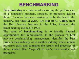 Benchmarking is a process of measuring the performance
of a company's products, services, or processes against
those of another business considered to be the best in the
industry, aka “best in class.” Dr. Robert C. Camp, from
the Best Practice Institute in the USA, invented the
benchmarking method in 1994.
The point of benchmarking is to identify internal
opportunities for improvement. In the process of best
practice benchmarking, management identifies the best
firms in their industry, or in another industry where similar
processes exist, and compares the results and processes of
those studied (the "targets") to one's own results and
processes.
 
