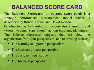 The Balanced Scorecard (or balance score card) is a
strategic performance measurement model which is
developed by Robert Kaplan and David Norton.
Its objective is to translate an organization's mission and
vision into actual (operational) actions (strategic planning).
The balance scorecard suggests that we view the
organization from four perspectives’ and to develop metrics.
• The learning and growth perspective:
• The business process perspective
• The customer perspective
• The financial perspective.
 