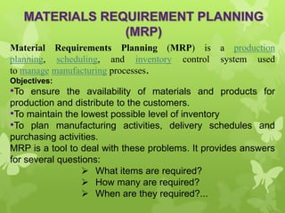 Material Requirements Planning (MRP) is a production
planning, scheduling, and inventory control system used
to manage manufacturing processes.
Objectives:
•To ensure the availability of materials and products for
production and distribute to the customers.
•To maintain the lowest possible level of inventory
•To plan manufacturing activities, delivery schedules and
purchasing activities.
MRP is a tool to deal with these problems. It provides answers
for several questions:
 What items are required?
 How many are required?
 When are they required?...
 