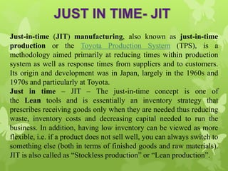Just-in-time (JIT) manufacturing, also known as just-in-time
production or the Toyota Production System (TPS), is a
methodology aimed primarily at reducing times within production
system as well as response times from suppliers and to customers.
Its origin and development was in Japan, largely in the 1960s and
1970s and particularly at Toyota.
Just in time – JIT – The just-in-time concept is one of
the Lean tools and is essentially an inventory strategy that
prescribes receiving goods only when they are needed thus reducing
waste, inventory costs and decreasing capital needed to run the
business. In addition, having low inventory can be viewed as more
flexible, i.e. if a product does not sell well, you can always switch to
something else (both in terms of finished goods and raw materials).
JIT is also called as “Stockless production” or “Lean production”.
 