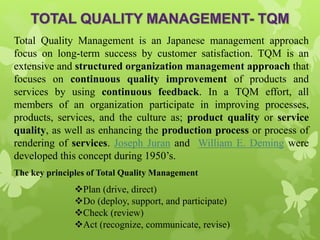 Total Quality Management is an Japanese management approach
focus on long-term success by customer satisfaction. TQM is an
extensive and structured organization management approach that
focuses on continuous quality improvement of products and
services by using continuous feedback. In a TQM effort, all
members of an organization participate in improving processes,
products, services, and the culture as; product quality or service
quality, as well as enhancing the production process or process of
rendering of services. Joseph Juran and William E. Deming were
developed this concept during 1950’s.
The key principles of Total Quality Management
Plan (drive, direct)
Do (deploy, support, and participate)
Check (review)
Act (recognize, communicate, revise)
 