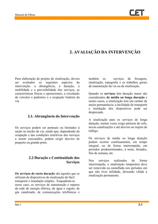 Manual de Obras
Rev 1 2-1
2. AVALIAÇÃO DA INTERVENÇÃO
Para elaboração de projeto de sinalização, devem
ser avaliados os seguintes aspectos da
intervenção: a abrangência, a duração, a
mobilidade e a previsibilidade dos serviços, as
características físicas e operacionais, a circulação
de veículos e pedestres e a ocupação lindeira da
via.
2.1. Abrangência da Intervenção
Os serviços podem ser pontuais ou limitados à
seção ou trecho da via, sendo que, dependendo da
ocupação e das condições restritivas dos serviços
a serem executados, podem exigir desvios de
pequeno ou grande porte.
2.2 Duração e Continuidade dos
Serviços
Os serviços de curta duração são aqueles que se
utilizam de dispositivos de sinalização de fácil
transporte e instalação simples. Enquadram-se
nesse caso, os serviços de manutenção e reparos
da rede de energia elétrica, de água e esgoto, de
gás canalizado, de comunicações telefônicas e
também os serviços de fresagem,
sinalização, topografia e os trabalhos gerais
de manutenção da via ou da sinalização.
Quando os serviços têm duração maior são
considerados de média ou longa duração e
nestes casos, a sinalização tem um caráter de
maior permanência; a facilidade de transporte
e instalação dos dispositivos pode ser
desprezada.
A sinalização para os serviços de longa
duração, muitas vezes exige pinturas de solo,
novas canalizações e até desvios no trajeto de
tráfego.
Os serviços de média ou longa duração
podem ocorrer continuamente, em tempo
integral, ou de forma interrompida, em
períodos predeterminados, à noite, feriados,
fins de semana, etc.
Nos serviços realizados de forma
interrompida, a sinalização temporária deve
ser removida ou camuflada nos períodos em
que não tiver utilidade, deixando válida a
sinalização permanente.
 