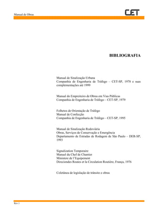 Manual de Obras
Rev.1
BIBLIOGRAFIA
Manual de Sinalização Urbana
Companhia de Engenharia de Tráfego – CET-SP, 1978 e suas
complementações até 1999
Manual do Empreiteiro de Obras em Vias Públicas
Companhia de Engenharia de Tráfego – CET-SP, 1979
Folhetos de Orientação de Tráfego
Manual de Confecção
Companhia de Engenharia de Tráfego – CET-SP, 1995
Manual de Sinalização Rodoviária
Obras, Serviços de Conservação e Emergência
Departamento de Estradas de Rodagem de São Paulo – DER-SP,
1993
Signalization Temporaire
Manuel du Chef de Chantier
Ministere de l’Equipement
Direciondes Routes et la Circulation Routière, França, 1976
Coletânea de legislação de trânsito e obras
 