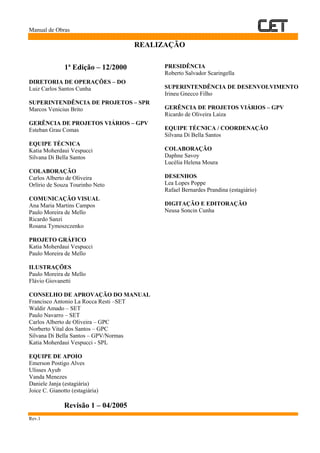 Manual de Obras
Rev.1
REALIZAÇÃO
1ª Edição – 12/2000
DIRETORIA DE OPERAÇÕES – DO
Luiz Carlos Santos Cunha
SUPERINTENDÊNCIA DE PROJETOS – SPR
Marcos Venicius Brito
GERÊNCIA DE PROJETOS VIÁRIOS – GPV
Esteban Grau Comas
EQUIPE TÉCNICA
Katia Moherdaui Vespucci
Silvana Di Bella Santos
COLABORAÇÃO
Carlos Alberto de Oliveira
Orlírio de Souza Tourinho Neto
COMUNICAÇÃO VISUAL
Ana Maria Martins Campos
Paulo Moreira de Mello
Ricardo Sanzi
Rosana Tymoszczenko
PROJETO GRÁFICO
Katia Moherdaui Vespucci
Paulo Moreira de Mello
ILUSTRAÇÕES
Paulo Moreira de Mello
Flávio Giovanetti
CONSELHO DE APROVAÇÃO DO MANUAL
Francisco Antonio La Rocca Resti –SET
Waldir Amado – SET
Paulo Navarro – SET
Carlos Alberto de Oliveira – GPC
Norberto Vital dos Santos – GPC
Silvana Di Bella Santos – GPV/Normas
Katia Moherdaui Vespucci - SPL
EQUIPE DE APOIO
Emerson Postigo Alves
Ulisses Ayub
Vanda Menezes
Daniele Janja (estagiária)
Joice C. Gianotto (estagiária)
Revisão 1 – 04/2005
PRESIDÊNCIA
Roberto Salvador Scaringella
SUPERINTENDÊNCIA DE DESENVOLVIMENTO
Irineu Gnecco Filho
GERÊNCIA DE PROJETOS VIÁRIOS – GPV
Ricardo de Oliveira Laiza
EQUIPE TÉCNICA / COORDENAÇÃO
Silvana Di Bella Santos
COLABORAÇÃO
Daphne Savoy
Lucélia Helena Moura
DESENHOS
Lea Lopes Poppe
Rafael Bernardes Prandina (estagiário)
DIGITAÇÃO E EDITORAÇÃO
Neusa Soncin Cunha
 
