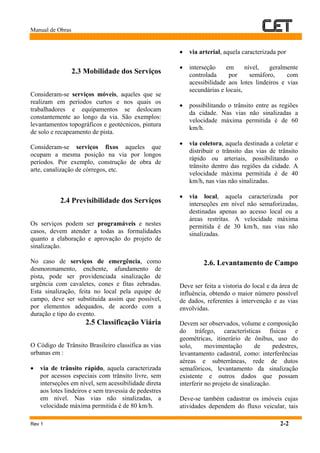 Manual de Obras
Rev 1 2-2
2.3 Mobilidade dos Serviços
Consideram-se serviços móveis, aqueles que se
realizam em períodos curtos e nos quais os
trabalhadores e equipamentos se deslocam
constantemente ao longo da via. São exemplos:
levantamentos topográficos e geotécnicos, pintura
de solo e recapeamento de pista.
Consideram-se serviços fixos aqueles que
ocupam a mesma posição na via por longos
períodos. Por exemplo, construção de obra de
arte, canalização de córregos, etc.
2.4 Previsibilidade dos Serviços
Os serviços podem ser programáveis e nestes
casos, devem atender a todas as formalidades
quanto a elaboração e aprovação do projeto de
sinalização.
No caso de serviços de emergência, como
desmoronamento, enchente, afundamento de
pista, pode ser providenciada sinalização de
urgência com cavaletes, cones e fitas zebradas.
Esta sinalização, feita no local pela equipe de
campo, deve ser substituída assim que possível,
por elementos adequados, de acordo com a
duração e tipo do evento.
2.5 Classificação Viária
O Código de Trânsito Brasileiro classifica as vias
urbanas em :
• via de trânsito rápido, aquela caracterizada
por acessos especiais com trânsito livre, sem
interseções em nível, sem acessibilidade direta
aos lotes lindeiros e sem travessia de pedestres
em nível. Nas vias não sinalizadas, a
velocidade máxima permitida é de 80 km/h.
• via arterial, aquela caracterizada por
• interseção em nível, geralmente
controlada por semáforo, com
acessibilidade aos lotes lindeiros e vias
secundárias e locais,
• possibilitando o trânsito entre as regiões
da cidade. Nas vias não sinalizadas a
velocidade máxima permitida é de 60
km/h.
• via coletora, aquela destinada a coletar e
distribuir o trânsito das vias de trânsito
rápido ou arteriais, possibilitando o
trânsito dentro das regiões da cidade. A
velocidade máxima permitida é de 40
km/h, nas vias não sinalizadas.
• via local, aquela caracterizada por
interseções em nível não semaforizadas,
destinadas apenas ao acesso local ou a
áreas restritas. A velocidade máxima
permitida é de 30 km/h, nas vias não
sinalizadas.
2.6. Levantamento de Campo
Deve ser feita a vistoria do local e da área de
influência, obtendo o maior número possível
de dados, referentes à intervenção e as vias
envolvidas.
Devem ser observados, volume e composição
do tráfego, características físicas e
geométricas, itinerário de ônibus, uso do
solo, movimentação de pedestres,
levantamento cadastral, como: interferências
aéreas e subterrâneas, rede de dutos
semafóricos, levantamento da sinalização
existente e outros dados que possam
interferir no projeto de sinalização.
Deve-se também cadastrar os imóveis cujas
atividades dependem do fluxo veicular, tais
 