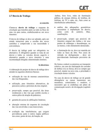 Manual de Obras
Rev 1 2-4
2.7 Desvio de Tráfego
a) conceito
Chama-se desvio de tráfego o esquema de
circulação que transfere parte ou todo ou fluxo de
uma via para outras, estabelecendo-se um novo
itinerário.
O desvio de tráfego só deve ser adotado, após um
estudo minucioso para a escolha dos novos
caminhos e comprovado a sua necessidade e
conveniência.
O desvio de tráfego pode ser obrigatório ou
alternativo. É obrigatório quando se trata de um
desvio e todos os veículos devem segui-lo e
alternativo quando o novo itinerário é uma
recomendação dirigida a determinados destinos.
b) diretrizes
A elaboração do projeto de desvio de tráfego deve
atender às seguintes diretrizes básicas:
• utilização de vias de mesmas características
das vias bloqueadas;
• utilização, para itinerários alternativos, de
percursos curtos e próximos da rota original;
• preservação, sempre que possível, das áreas
residenciais e das vias que contêm escolas e
outros pólos de atração de pedestres;
• garantia de acesso às edificações lindeiras;
• alteração mínima do esquema de circulação
das vias envolvidas e suas transversais;
• avaliação das interferências, que exigem
providências junto à outros órgãos públicos
tais como: ponto de táxi, de lotação, de
ônibus, feira livre, redes de iluminação
pública, de energia elétrica, de trolebus, de
telefone, de TV a cabo, etc., bem como as
interferências subterrâneas;
• análise das adequações geométricas
necessárias à implantação do desvio,
como corte de canteiro, ilhas,
canalizações;
• preservação, sempre que possível, do
itinerário original dos ônibus e de seus
pontos de embarque e desembarque, ou
ao menos, o não afastamento demasiado;
• a iluminação da via, deve ser mantida em
todas as fases da obra. Nos casos de
retirada ou desligamento , deve ser
providenciada iluminação provisória da
via.
De forma a reduzir os prejuízos ao transporte
coletivo, em caso de interrupção do corredor
de ônibus (via ou faixa), deve-se sempre que
possível, manter na nova rota, a prioridade à
circulação destes veículos.
No caso do desvio de tráfego ser de grande
abrangência ou causar transtornos aos
moradores, comerciantes e usuários, é
necessário que se estabeleça um plano de
comunicação social e de divulgação (capítulo
9).
 