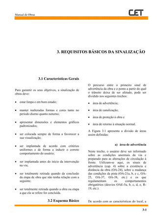 Manual de Obras
3-1
3. REQUISITOS BÁSICOS DA SINALIZAÇÃO
3.1 Características Gerais
Para garantir os seus objetivos, a sinalização de
obras deve:
• estar limpa e em bom estado;
• manter inalteradas formas e cores tanto no
período diurno quanto noturno;
• apresentar dimensões e elementos gráficos
padronizados;
• ser colocada sempre de forma a favorecer a
sua visualização;
• ser implantada de acordo com critérios
uniformes e de forma a induzir o correto
comportamento do usuário;
• ser implantada antes do início da intervenção
na via;
• ser totalmente retirada quando da conclusão
da etapa de obra que não tenha relação com a
seguinte;
• ser totalmente retirada quando a obra ou etapa
a que ela se refere for concluída.
3.2 Esquema Básico
O percurso entre o primeiro sinal de
advertência da obra e o ponto a partir do qual
o trânsito deixa de ser afetado, pode ser
dividido nos seguintes trechos:
• área de advertência;
• área de canalização;
• área de proteção à obra e
• área de retorno à situação normal.
A Figura 3.1 apresenta a divisão de áreas
assim definidas:
a) área de advertência
Neste trecho, o usuário deve ser informado
sobre as condições anormais da via e
preparado para as alterações de circulação à
frente. Utilizam-se aqui, os sinais de
advertência (cap. 4) sobre a existência e
distância da obra (OA-24), sobre a mudança
das condições da pista (OA-21a, b, e c, OA-
25, OA-37, OA-38, etc.) e os que
regulamentam os comportamentos
obrigatórios (desvios OAE-5a, b, c, d, e, R-
19, etc.).
De acordo com as características do local, a
 