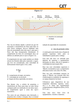 Manual de Obras
1
Rev 1 3-3
Figura 3.2
Nas vias de trânsito rápido e arterial em que for
necessária a transferência do fluxo para duas ou
mais faixas contíguas, deve-se implantar uma
faixa de acomodação entre dois tapers, para que o
fluxo não faça transposições diretamente. O
comprimento da faixa de acomodação deve ser
idêntico ao adotado para os tapers (Figura 3.2).
O comprimento do taper pode também ser obtido
através da fórmula dada pela expressão a seguir,
que leva em consideração, uma velocidade de
deslocamento lateral igual a 1m/s, onde:
L=V.a
3,6
L= comprimento do taper, em metros
V= velocidade da via em km/h
a= largura da faixa suprimida, em metros
Nas demais vias, a critério do projetista, a
transferência do fluxo para duas ou mais faixas
contíguas pode ser sinalizada em um único taper,
de comprimento igual a soma dos tapers
necessários.
Nos casos em que ultrapassa uma interseção, o
projetista deve avaliar a situação, face a eventual
redução da capacidade do cruzamento.
c) área de proteção à obra
A sinalização neste trecho tem a função de
garantir segurança tanto para os
trabalhadores quanto para o tráfego.
Essa área não deve ser utilizada para
depósito de materiais e equipamentos
destinados às obras, afim de se garantir a
visibilidade da intervenção (Dr).
Para vias com velocidades superiores à
70km/h, recomenda-se que o comprimento
(Dr) deste trecho varie entre 30 e 60m.
Para vias com velocidades menores ou
iguais à 70km/h, sua extensão (Dr) fica
condicionada às condições de segurança e
ao espaço disponível no local.
Utilizam-se aqui, dispositivos de uso
temporário (barreiras, tapumes, cones,
etc.) e os sinais que regulamentam
comportamentos obrigatórios (R-6c, R-28,
R-31, etc.).
Esta área deve ficar livre de
equipamentos, veículos e materiais.
 