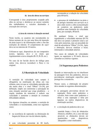 Manual de Obras
1
Rev 1 3-5
d) área de obras ou serviços
Corresponde à área propriamente ocupada pela
obra ou serviço e destina-se ao acesso somente
dos trabalhadores e veículos destinados à
execução dos serviços.
e) área de retorno à situação normal
Neste trecho, os usuários são reconduzidos às
faixas normais da via, por uma faixa de transição
de pista (taper) e de informações sobre o fim das
restrições de trânsito. O comprimento do taper
deve ser no máximo de 10 metros.
Utilizam-se aqui, dispositivos de uso temporário
(cones, tapumes, etc.) e os sinais que
regulamentam a nova situação (R-19, R-28, etc.).
No caso de ter havido desvio do tráfego para
outras vias, deve-se reconduzir o fluxo à via
original.
3.3 Restrição de Velocidade
A restrição de velocidade nem sempre é
obrigatória na sinalização de obras em vias
urbanas, uma vez que as velocidades operadas não
são muito altas e o sinal “Obras” (A-24), por
definição, impõe aos motoristas a percepção de
uma situação anormal que exige prudência – a
reação imediata do motorista é reduzir sua
velocidade e aumentar a atenção às eventuais
dificuldades adiante.
Em algumas situações, no entanto, a restrição de
velocidade e é recomendada, como nos seguintes
casos:
• na ocorrência de supressão ou diminuição de
largura de faixas em vias de trânsito rápido,
• com velocidade permitida de 80 km/h,
recomenda-se a redução da velocidade
para 60 km/h;
• a presença de trabalhadores na pista e
de perigos inerentes aos serviços ou à
área onde ocorre a obra (concentração
de comércio ou pedestres), pode
justificar uma limitação de velocidade
para, por exemplo, 40 km/h.
De qualquer forma, o sinal que
regulamenta a velocidade máxima (R-19)
não deve ser jamais o primeiro sinal a ser
visto pelo motorista, mas ser precedido do
sinal de advertência “Obras” (A-24). Após
a obstrução, deve-se sinalizar o local,
retornando à velocidade anterior.
Nos casos de redução de velocidades
iguais ou superiores a 30 km/h, deve-se
consultar os critérios vigentes.
3.4 Segurança para Pedestres
Quando as intervenções na via interferem
na passagem livre dos pedestres, deve-se
providenciar sinalização específica para
protege-los e orientá-los.
Nesses casos, a elaboração do projeto
deve atender às seguintes determinações:
• as passagens provisórias devem ter
separação física entre pedestres e
veículos, bem como entre pedestres e
obras e esta separação é feita por
tapumes ou outros dispositivos de
sinalização auxiliar;
• a circulação de pedestres deve ser
mantida limpa e livre de obstáculos
(buracos, entulhos, etc.), caso não seja
possível, os obstáculos devem ser
guarnecidos com dispositivos
adequados e estar sinalizados;
 