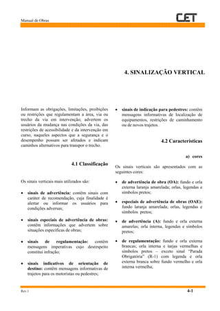 Manual de Obras
Rev.1 4-1
4. SINALIZAÇÃO VERTICAL
Informam as obrigações, limitações, proibições
ou restrições que regulamentam a área, via ou
trecho da via em intervenção; advertem os
usuários da mudança nas condições da via, das
restrições de acessibilidade e da intervenção em
curso, naqueles aspectos que a segurança e o
desempenho possam ser afetados e indicam
caminhos alternativos para transpor o trecho.
4.1 Classificação
Os sinais verticais mais utilizados são:
• sinais de advertência: contêm sinais com
caráter de recomendação, cuja finalidade é
alertar ou informar os usuários para
condições adversas;
• sinais especiais de advertência de obras:
contêm informações que advertem sobre
situações específicas de obras;
• sinais de regulamentação: contêm
mensagens imperativas cujo desrespeito
constitui infração;
• sinais indicativos de orientação de
destino: contêm mensagens informativas de
trajetos para os motoristas ou pedestres;
• sinais de indicação para pedestres: contêm
mensagens informativas de localização de
equipamentos, restrições de caminhamento
ou de novos trajetos.
4.2 Características
a) cores
Os sinais verticais são apresentados com as
seguintes cores:
• de advertência de obra (OA): fundo e orla
externa laranja amarelada; orlas, legendas e
símbolos pretos;
• especiais de advertência de obras (OAE):
fundo laranja amarelada; orlas, legendas e
símbolos pretos;
• de advertência (A): fundo e orla externa
amarelas; orla interna, legendas e símbolos
pretos;
• de regulamentação: fundo e orla externa
brancas; orla interna e tarjas vermelhas e
símbolos pretos – exceto sinal “Parada
Obrigatória” (R-1) com legenda e orla
externa branca sobre fundo vermelho e orla
interna vermelha;
 