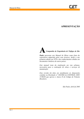 Manual de Obras
Rev.1
APRESENTAÇÃO
ACompanhia de Engenharia de Tráfego de São
Paulo apresenta este Manual de Obras como fruto da
experiência adquirida pelos seus técnicos, desde a sua
primeira edição em 1978 e dos conhecimentos obtidos em
documentos similares de outros países.
Este manual trata da sinalização em vias urbanas,
necessária para a realização de obras e serviços de
manutenção.
Esta revisão foi feita em atendimento às disposições
contidas na Resolução nº 160/2004 do CONTRAN, DOU
11/06/04 que aprova o Anexo II do Código de Trânsito
Brasileiro.
São Paulo, abril de 2005
 
