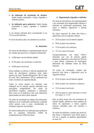 Manual de Obras
Rev.1 4-2
• de indicação de orientação de destino:
fundo laranja amarelado e tarjas, legendas e
símbolos pretos;
• de indicação para pedestres: fundo laranja
amarelado e tarjas, legendas e símbolos
pretos.
A cor laranja utilizada deve corresponder à cor
151 da escala Pantone.
O verso das placas deve ser pintado na cor preta.
b) dimensões
Os sinais de advertência e regulamentação devem
ter, sempre que possível, as seguintes dimensões:
• 1,00m para vias de trânsito rápido;
• 0,75m para vias estruturais e coletoras;
• 0,50m para vias locais.
Estas medidas se referem a: lado do quadrado dos
sinais de advertência; distância entre lados
opostos do sinal “Parada Obrigatória” (R-1); lado
do sinal “Dê a Preferência” (R-2) e diâmetro dos
sinais circulares de regulamentação.
Todos os sinais podem ser inseridos num
retângulo de cor laranja, quando utilizados com
mensagem complementar. Os sinais de
advertência (simples, compostos e especiais),
bem como os de pedestres, têm suas dimensões
apresentadas no anexo deste manual.
Os sinais de orientação de tráfego têm dimensões
idênticas às da sinalização permanente, podendo
sofrer ajustes, caso a caso, considerando as
situações especiais encontradas.
Os sinais temporários de indicação para pedestres
têm as seguintes dimensões: 0,60m de
comprimento por 0,90m de altura.
c) diagramação, legendas e símbolos
Os sinais de advertência, de regulamentação
e de orientação têm diagramação idêntica à
utilizada na sinalização permanente, bem
como o alfabeto, algarismos e demais
elementos.
Os sinais especiais de obras têm letras e
algarismos com as seguintes alturas:
• 25,0 cm para vias de trânsito rápido;
• 20,0 cm para vias arteriais;
• 15,0 cm para vias coletoras;
• 12,5 cm para vias locais.
Excepcionalmente, nos sinais OAE-5
utilizados nas vias de trânsito rápido
adotam-se algarismos com altura de 30,0 cm
e para placas compostas de mensagens
adicionais são adotadas altura de letras
menores.
Os sinais de orientação, sempre que
possível, têm letras e algarismos com as
seguintes alturas:
• 25,0 cm para vias de trânsito rápido;
• 20,0 cm para vias arteriais e coletoras;
• 12,5 cm para vias locais;
• 10,0 cm para os casos previstos no item
4.5, letras “c” e “d”.
Para as pistas locais das vias estruturais de
trânsito rápido, adotam-se como padrões de
altura de algarismos e letras, aqueles
mesmos utilizados para vias arteriais e
coletoras.
Os sinais de pedestres, sempre que possível,
têm letras e algarismos com altura igual a
5,0 cm e seguem os padrões apresentados
no item 4.6.
 