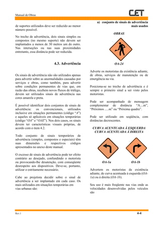 Manual de Obras
Rev.1 4-4
de suportes utilizados deve ser reduzido ao menor
número possível.
No trecho de advertência, dois sinais simples ou
compostos (no mesmo suporte) não devem ser
implantados a menos de 30 metros um do outro.
Nas interseções ou nas suas proximidades
entretanto, essa distância pode ser reduzida.
4.3. Advertência
Os sinais de advertência não são utilizados apenas
para advertir sobre as anormalidades causadas por
serviços e obras, como também, para advertir
sobre condições permanentes de vias que, em
razão das obras, recebem novos fluxos de tráfego,
devem ser utilizados sinais de advertência nas
cores amarela e preta.
É possível identificar dois conjuntos de sinais de
advertência: os convencionais, utilizados
inclusive em situações permanentes (código “A”)
e aqueles só aplicáveis em situações temporárias
(código “OA” e “OAE”). Nos dois casos, os sinais
devem ter características visuais próprias, de
acordo com o item 4.2.
Todo conjunto de sinais temporários de
advertência (simples, compostos e especiais) têm
suas dimensões e respectivos códigos
apresentados no anexo deste manual.
O excesso de sinais de advertência pode ter efeito
contrário ao desejado, confundindo o motorista
ou provocando-lhe desatenção, com conseqüente
desrespeito aos dispositivos. Deve-se, portanto,
utilizar o estritamente necessário.
Cabe ao projetista decidir sobre o sinal de
advertência a ser implantado em cada caso. Os
mais utilizados em situações temporárias em
vias urbanas são:
a) conjunto de sinais de advertência
mais usados
OBRAS
OA-24
Adverte os motoristas da existência adiante,
de obras, serviços de manutenção ou de
emergência na via.
Posiciona-se no trecho de advertência e é
sempre o primeiro sinal a ser visto pelos
motoristas.
Pode ser acompanhado de mensagem
complementar de distância “A....m”,
“Próximos .....m” ou “Próxima quadra”.
Pode ser utilizado em seqüência, com
distâncias decrescentes.
CURVA ACENTUADA À ESQUERDA
CURVA ACENTUADA À DIREITA
OA-1a OA-1b
Advertem os motoristas da existência
adiante, de curva acentuada à esquerda (OA-
1a) ou à direita (OA-1b).
Seu uso é mais freqüente nas vias onde as
velocidades desenvolvidas pelos veículos
são
 