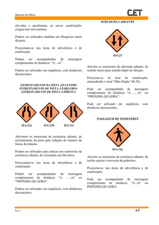 Manual de Obras
Rev.1 4-5
elevadas e geralmente, as novas canalizações
exigem tais movimentos.
Podem ser utilizados também em bloqueios totais
da pista.
Posicionam-se nas áreas de advertência e de
canalização.
Podem ser acompanhados de mensagem
complementar de distância “A....m”.
Podem ser utilizados em seqüência, com distâncias
decrescentes.
ESTREITAMENTO DA PISTA AO CENTRO
ESTREITAMENTO DE PISTA À ESQUERDA
ESTREITAMENTO DE PISTA À DIREITA
OA-21a OA-21b OA-21c
Advertem os motoristas da existência adiante, de
estreitamento da pista pela redução do número de
faixas de trânsito.
Podem ser utilizados para indicar aos motoristas da
existência adiante, de circulação em fila única.
Posicionam-se nas áreas de advertência e de
canalização.
Podem ser acompanhados de mensagem
complementar de distância “A .......m” ou
“PRÓXIMA QUADRA”.
Podem ser utilizados em seqüência, com distâncias
decrescentes.
MÃO DUPLA ADIANTE
OA-25
Adverte os motoristas da alteração adiante, de
sentido único para sentido duplo de direção.
Posiciona-se na área de canalização,
antecedendo o sinal “Mão Dupla” (R-28).
Pode ser acompanhado de mensagem
complementar de distância “A.........m”, ou
“PRÓXIMA QUADRA”.
Pode ser utilizado em seqüência, com
distâncias decrescentes.
PASSAGEM DE PEDESTRES
OA-32a
Adverte os motoristas da existência adiante, de
trecho sujeito a travessia de pedestres.
Posiciona-se nas áreas de advertência e de
canalização.
Pode ser acompanhado de mensagem
complementar de distância “A...m” ou
PRÓXIMA QUADRA.
 