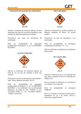 Manual de Obras
Rev.1 4-6
PASSAGEM SINALIZADA DE PEDESTRES
OA-32b
Adverte o motorista da existência adiante, de local
sinalizado com faixa de travessia de pedestres, tipo
zebrada, de difícil percepção pelo condutor.
Posiciona-se nas áreas de advertência de
canalização.
Pode ser acompanhado de mensagem
complementar de distância “A...m” ou “PRÓXIMA
QUADRA”.
ALTURA LIMITADA
OA-37
Adverte os motoristas da existência adiante, de
local da via em que há restrição à altura dos
veículos.
Posiciona-se na área de advertência, antecedendo o
sinal “Altura Máxima Permitida” (R-15).
Pode ser acompanhado da mensagem
complementar de distância “A...m”, ou PRÓXIMA
QUADRA”, e ser combinado com as informações
indicativas de saída de rota: “SAÍDA A....m”,
“ÚLTIMA SAÍDA A.....m”, “ÚLTIMA SAÍDA”,
“SAÍDA” (com seta).
PISTA DIVIDIDA
OA-42c
Adverte os motoristas da existência adiante, de
bloqueio separador de fluxos de mesmo
sentido.
Posiciona-se na área de advertência e de
canalização.
Pode ser acompanhado de mensagem
complementar de distância “A.....m”.
Pode ser utilizado em seqüência com distâncias
decrescentes.
RUA SEM SAÍDA
OA-45
Adverte os motoristas que a rua sinalizada não
tem saída e portanto só deve ser utilizada por
tráfego local.
Deve ser locado na entrada da via ou trecho de
via à direita e/ou à esquerda.
Deve vir acompanhado da mensagem
“OBRAS”.
Deve ser colocado na barreira utilizada para o
fechamento da via e de forma visível à
transversal, quando houver.
 