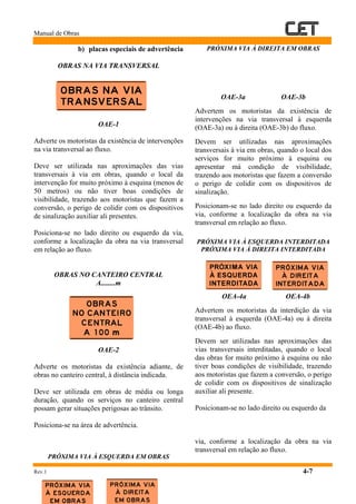 Manual de Obras
Rev.1 4-7
b) placas especiais de advertência
OBRAS NA VIA TRANSVERSAL
OAE-1
Adverte os motoristas da existência de intervenções
na via transversal ao fluxo.
Deve ser utilizada nas aproximações das vias
transversais à via em obras, quando o local da
intervenção for muito próximo à esquina (menos de
50 metros) ou não tiver boas condições de
visibilidade, trazendo aos motoristas que fazem a
conversão, o perigo de colidir com os dispositivos
de sinalização auxiliar ali presentes.
Posiciona-se no lado direito ou esquerdo da via,
conforme a localização da obra na via transversal
em relação ao fluxo.
OBRAS NO CANTEIRO CENTRAL
A........m
OAE-2
Adverte os motoristas da existência adiante, de
obras no canteiro central, à distância indicada.
Deve ser utilizada em obras de média ou longa
duração, quando os serviços no canteiro central
possam gerar situações perigosas ao trânsito.
Posiciona-se na área de advertência.
PRÓXIMA VIA À ESQUERDA EM OBRAS
PRÓXIMA VIA À DIREITA EM OBRAS
OAE-3a OAE-3b
Advertem os motoristas da existência de
intervenções na via transversal à esquerda
(OAE-3a) ou à direita (OAE-3b) do fluxo.
Devem ser utilizadas nas aproximações
transversais à via em obras, quando o local dos
serviços for muito próximo à esquina ou
apresentar má condição de visibilidade,
trazendo aos motoristas que fazem a conversão
o perigo de colidir com os dispositivos de
sinalização.
Posicionam-se no lado direito ou esquerdo da
via, conforme a localização da obra na via
transversal em relação ao fluxo.
PRÓXIMA VIA À ESQUERDA INTERDITADA
PRÓXIMA VIA À DIREITA INTERDITADA
OEA-4a OEA-4b
Advertem os motoristas da interdição da via
transversal à esquerda (OAE-4a) ou à direita
(OAE-4b) ao fluxo.
Devem ser utilizadas nas aproximações das
vias transversais interditadas, quando o local
das obras for muito próximo à esquina ou não
tiver boas condições de visibilidade, trazendo
aos motoristas que fazem a conversão, o perigo
de colidir com os dispositivos de sinalização
auxiliar ali presente.
Posicionam-se no lado direito ou esquerdo da
via, conforme a localização da obra na via
transversal em relação ao fluxo.
 