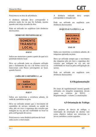 Manual de Obras
Rev.1 4-9
Posiciona-se na área de advertência.
A distância indicada deve corresponder à
primeira seção da via que for fechada, mesmo
quando esta esteja recuada da obra.
Pode ser utilizada em seqüência com distâncias
decrescentes.
SOMENTE TRÂNSITO LOCAL
OAE-8
Indica aos motoristas o ponto a partir do qual só é
permitido trânsito local.
Deve ser colocada junto ao elemento utilizado
para o fechamento da via e de forma visível às
transversais com fluxos convergentes ao local,
quando houver.
SAÍDA DE CAMINHÕES A ...m
OAE-9
Indica aos motoristas a existência adiante, de
saída de caminhões na pista.
Deve ser utilizada sempre que o movimento de
caminhões de serviço, entrando ou saindo da
obra, põe em risco a segurança dos veículos que
trafegam na via, por má visibilidade no local ou
pela conFiguração do acesso.
Posiciona-se a uma distância próxima do local
onde ocorre a intervenção.
A distância indicada deve sempre
corresponder à situação real.
Pode ser utilizada em seqüência com
distâncias decrescentes.
MÁQUINAS NA PISTA A ...m
OAE-10
Indica aos motoristas a existência adiante, de
máquinas operando na pista.
Deve ser utilizada sempre que o movimento
das máquinas põe em risco a segurança dos
veículos que trafegam na via, por má
visibilidade no local ou pela conFiguração do
acesso.
Pode ser utilizada em seqüência com
distâncias decrescentes.
4.4 Regulamentação
Os sinais de regulamentação mesmo quando
utilizados em situações temporárias devem
seguir os critérios do M.S.U. –
Regulamentação - volume 2 e atualizações.
4.5 Orientação de Tráfego
Nos projetos de desvio de tráfego, a
sinalização de orientação de destino tem
como objetivo indicar aos motoristas os
novos caminhos a serem seguidos.
SOMENTE
TRANSITO
LOCAL
SAÍDA
DE CAMINHÕES
A 100 m
 