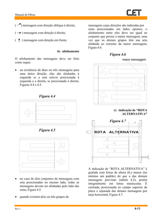 Manual de Obras
Rev.1 4-11
( ) mensagem com direção oblíqua à direita;
( ) mensagem com direção à direita;
( ) mensagem com direção em frente.
b) alinhamento
O alinhamento das mensagens deve ser feito
como segue:
• na existência de duas ou três mensagens para
uma única direção, elas são alinhadas à
esquerda se a seta estiver posicionada à
esquerda e a direita, se posicionada à direita,
Figuras 4.4 e 4.5.
Figura 4.4
Figura 4.5
• no caso de dois conjuntos de mensagens com
seta posicionadas no mesmo lado, todas as
mensagens devem ser alinhadas pelo lado das
setas, Figura 4.5.
• quando existem dois ou três grupos de
mensagens cujas direções são indicadas por
setas posicionadas em lados opostos, o
alinhamento entre eles deve ser igual ao
conjunto que possui a maior mensagem, uma
vez que os demais grupos têm sua seta
alinhada ao extremo da maior mensagem,
Figura 4.6.
Figura 4.6
c) indicação de “ROTA
ALTERNATIVA”
Figura 4.7
A indicação de “ROTA ALTERNATIVA” é
grafada com letras de altura (h1) menor (no
mínimo um padrão) do que a das demais
mensagens previstas (tabela 4.2), porém
integralmente em letras maiúsculas. É
centrada, posicionada no campo superior da
placa e separada das demais mensagens por
tarja horizontal, Figura 4.7.
 