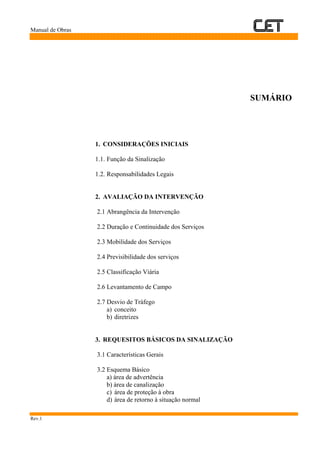 Manual de Obras
Rev.1
SUMÁRIO
1. CONSIDERAÇÕES INICIAIS
1.1. Função da Sinalização
1.2. Responsabilidades Legais
2. AVALIAÇÃO DA INTERVENÇÃO
2.1 Abrangência da Intervenção
2.2 Duração e Continuidade dos Serviços
2.3 Mobilidade dos Serviços
2.4 Previsibilidade dos serviços
2.5 Classificação Viária
2.6 Levantamento de Campo
2.7 Desvio de Tráfego
a) conceito
b) diretrizes
3. REQUESITOS BÁSICOS DA SINALIZAÇÃO
3.1 Características Gerais
3.2 Esquema Básico
a) área de advertência
b) área de canalização
c) área de proteção à obra
d) área de retorno à situação normal
 