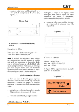 Manual de Obras
Rev.1 4-13
• somam-se todas essas medidas, obtendo-se o
valor real da comprimento da placa (C),
Figura 4.11.
Figura 4.11
C placa =2*e + 2d + c mensagem + d1
e=2cm
Exemplo: se h = 20cm
Valor real = 2(2) + 2(16) + c mensagem + 50
Valor real = (84 + c mensagem) cm
OBS: A critério do projetista e para melhor
aproveitamento de material (chapas), a medida
total pode ser aumentada ou diminuída, desde
que os critérios básicos e a legibilidade não
sejam comprometidos. Neste caso, a diferença
para mais ou para menos deve ser distribuída
igualmente entre dois espaços laterais da placa:
entre mensagens e borda e entre seta e borda.
g) cálculo da altura da placa
A altura da placa é definida pelos seguintes
elementos: altura da letra adotada (h), número de
mensagens e número de grupos de direções
diferentes. O seu valor real é obtido da seguinte
forma:
• multiplica-se o valor da altura da letra adotada
(h) pelo número de mensagens da placa;
• verificam-se na tabela h2 os espaços entre
mensagens e tarjas e os espaços entre
mensagens, bem como a largura das tarjas
horizontais de borda e separadoras,
correspondente à altura da letra adotada;
• somam-se todas essas medidas, obtendo-
se o valor real da altura da placa (H),
Figura 4.12.
Figura 4.12
H placa = 3h + 5d + 5e
tabela 4.1, se h = 20cm
valor real = 3(20) + 5(16) + 5(2)
valor real = 150cm
A Figura 4.13 a seguir mostra um exemplo
deste tipo de sinalização:
Figura 4.13
4.6 Indicação para Pedestres
 