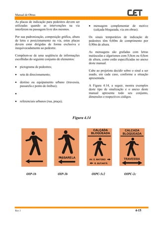 Manual de Obras
Rev.1 4-15
As placas de indicação para pedestres devem ser
utilizadas quando as intervenções na via
interferem na passagem livre dos mesmos.
Por sua padronização, composição gráfica, altura
de letra e posicionamento na via, estas placas
devem estar dirigidas de forma exclusiva e
inequivocadamente ao pedestre.
Compõem-se de uma seqüência de informações
escolhidas do seguinte conjunto de elementos:
• pictograma de pedestres;
• seta de direcionamento;
• destino ou equipamento urbano (travessia,
passarela e ponto de ônibus);
•
• referenciais urbanos (rua, praça);
• mensagem complementar de motivo
(calçada bloqueada, via em obras).
Os sinais temporários de indicação de
pedestres têm 0,60m de comprimento por
0,90m de altura.
As mensagens são grafadas com letras
maiúsculas e algarismos com 5,0cm ou 4,0cm
de altura, como estão especificadas no anexo
deste manual.
Cabe ao projetista decidir sobre o sinal a ser
usado, em cada caso, conforme a situação
apresentada.
A Figura 4.14, a seguir, mostra exemplos
deste tipo de sinalização e o anexo deste
manual apresenta todo seu conjunto,
dimensões e respectivos códigos.
Figura 4.14
OIP-1b OIP-3b OIPC-5c2 OIPC-2c
AV. E. MATOSO
R. BUTANTÃ
 